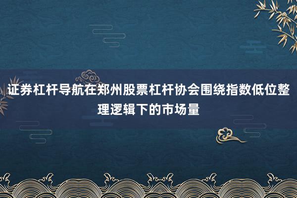 证券杠杆导航在郑州股票杠杆协会围绕指数低位整理逻辑下的市场量
