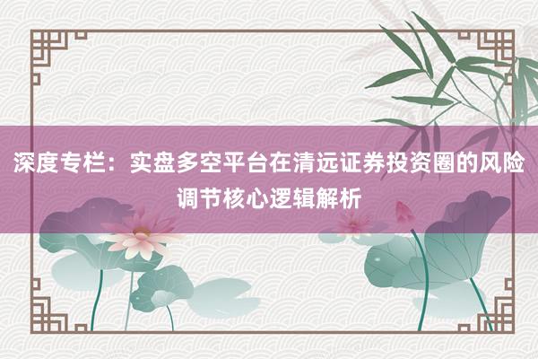 深度专栏：实盘多空平台在清远证券投资圈的风险调节核心逻辑解析