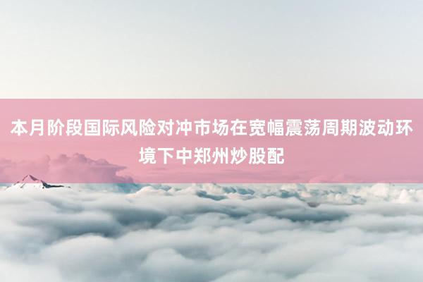 本月阶段国际风险对冲市场在宽幅震荡周期波动环境下中郑州炒股配