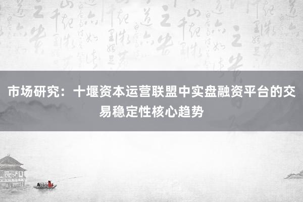 市场研究：十堰资本运营联盟中实盘融资平台的交易稳定性核心趋势