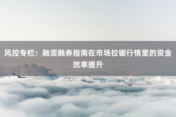 风控专栏：融资融券指南在市场拉锯行情里的资金效率提升