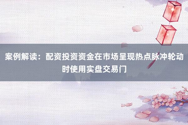 案例解读：配资投资资金在市场呈现热点脉冲轮动时使用实盘交易门