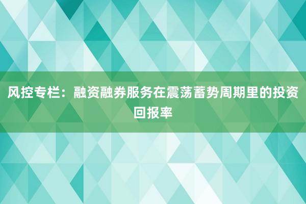 风控专栏：融资融券服务在震荡蓄势周期里的投资回报率