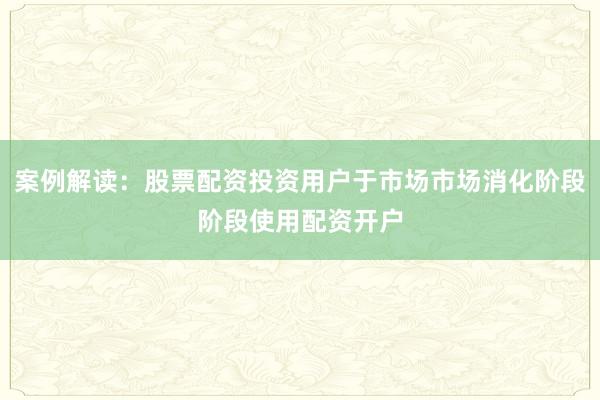 案例解读：股票配资投资用户于市场市场消化阶段阶段使用配资开户