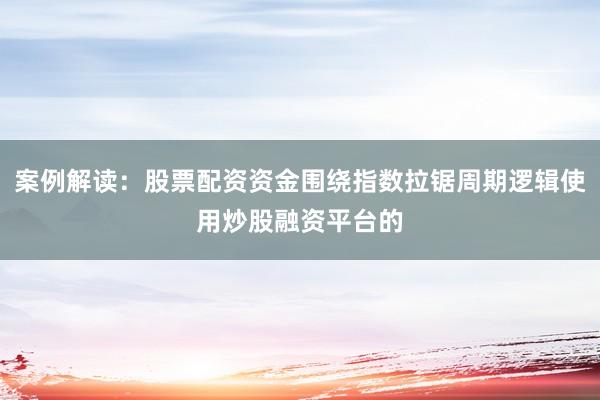 案例解读：股票配资资金围绕指数拉锯周期逻辑使用炒股融资平台的