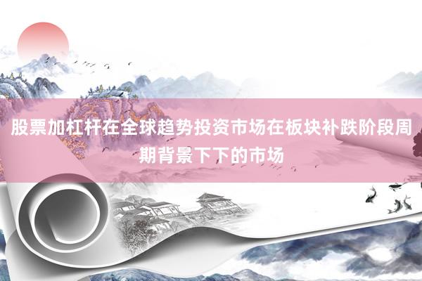 股票加杠杆在全球趋势投资市场在板块补跌阶段周期背景下下的市场