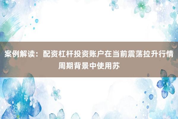 案例解读：配资杠杆投资账户在当前震荡拉升行情周期背景中使用苏