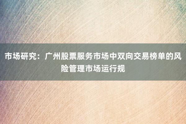 市场研究：广州股票服务市场中双向交易榜单的风险管理市场运行规