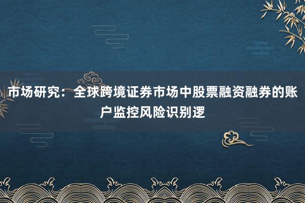 市场研究：全球跨境证券市场中股票融资融券的账户监控风险识别逻