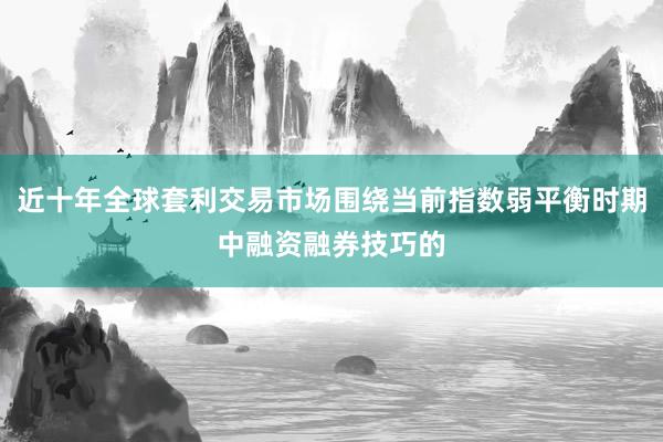 近十年全球套利交易市场围绕当前指数弱平衡时期中融资融券技巧的