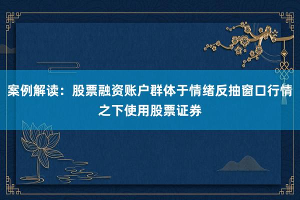 案例解读：股票融资账户群体于情绪反抽窗口行情之下使用股票证券