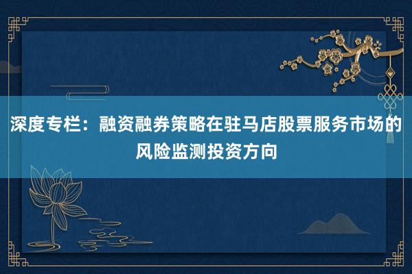 深度专栏：融资融券策略在驻马店股票服务市场的风险监测投资方向