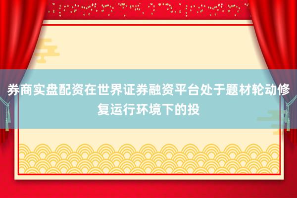 券商实盘配资在世界证券融资平台处于题材轮动修复运行环境下的投