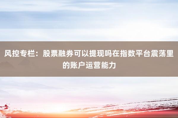 风控专栏：股票融券可以提现吗在指数平台震荡里的账户运营能力