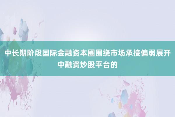中长期阶段国际金融资本圈围绕市场承接偏弱展开中融资炒股平台的