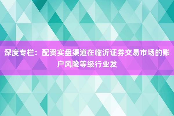 深度专栏：配资实盘渠道在临沂证券交易市场的账户风险等级行业发