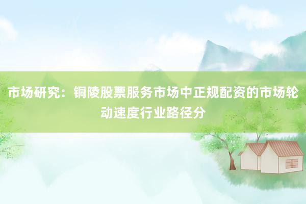 市场研究：铜陵股票服务市场中正规配资的市场轮动速度行业路径分