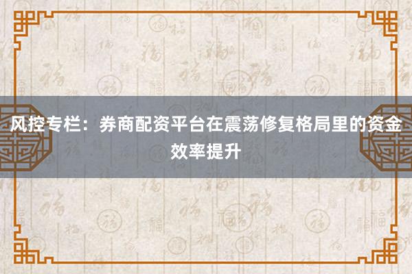 风控专栏：券商配资平台在震荡修复格局里的资金效率提升