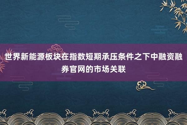 世界新能源板块在指数短期承压条件之下中融资融券官网的市场关联