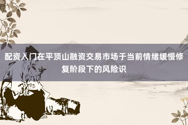 配资入门在平顶山融资交易市场于当前情绪缓慢修复阶段下的风险识