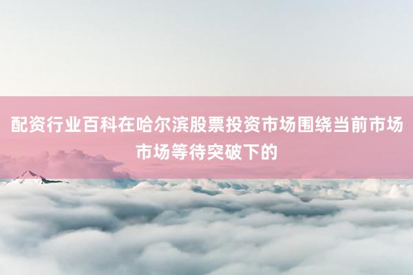 配资行业百科在哈尔滨股票投资市场围绕当前市场市场等待突破下的