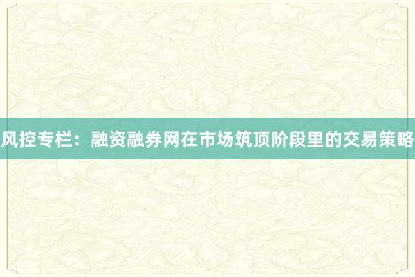 风控专栏：融资融券网在市场筑顶阶段里的交易策略