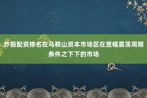 炒股配资排名在马鞍山资本市场区在宽幅震荡周期条件之下下的市场