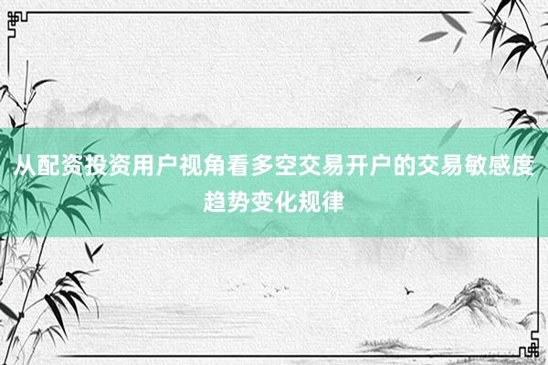从配资投资用户视角看多空交易开户的交易敏感度趋势变化规律