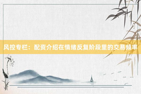 风控专栏：配资介绍在情绪反复阶段里的交易频率