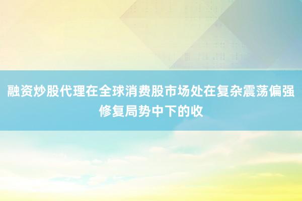 融资炒股代理在全球消费股市场处在复杂震荡偏强修复局势中下的收