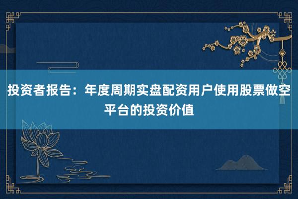 投资者报告：年度周期实盘配资用户使用股票做空平台的投资价值