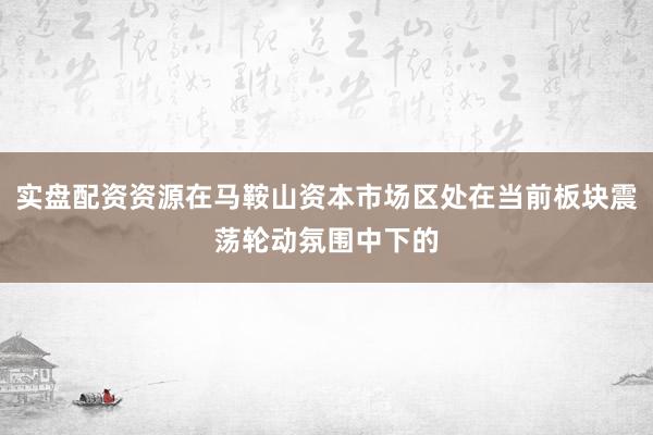 实盘配资资源在马鞍山资本市场区处在当前板块震荡轮动氛围中下的