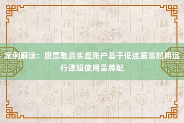 案例解读：股票融资实盘账户基于低迷震荡时期运行逻辑使用品牌配