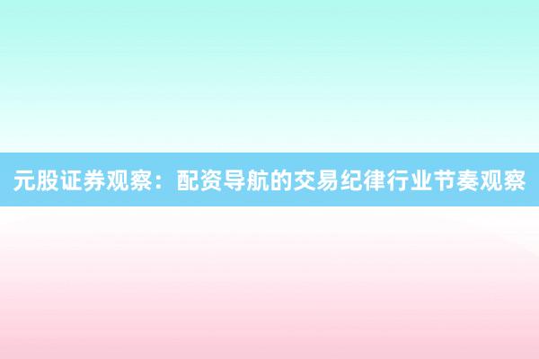 元股证券观察:配资导航的交易纪律行业节奏观察