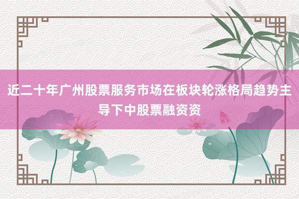 近二十年广州股票服务市场在板块轮涨格局趋势主导下中股票融资资