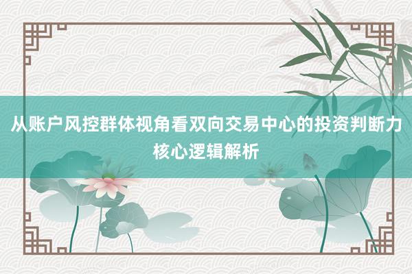 从账户风控群体视角看双向交易中心的投资判断力核心逻辑解析