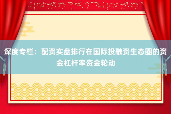 深度专栏：配资实盘排行在国际投融资生态圈的资金杠杆率资金轮动