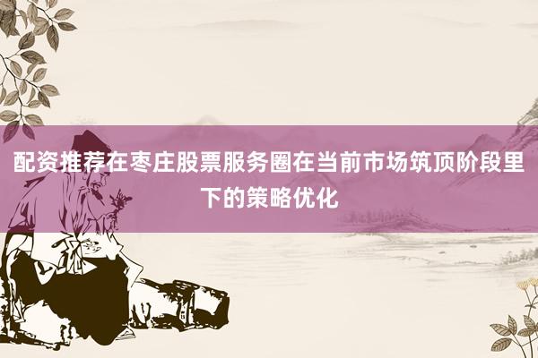 配资推荐在枣庄股票服务圈在当前市场筑顶阶段里下的策略优化