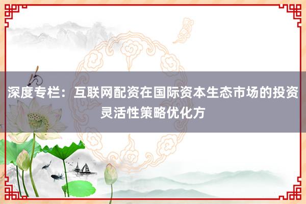 深度专栏：互联网配资在国际资本生态市场的投资灵活性策略优化方
