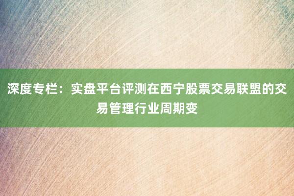 深度专栏：实盘平台评测在西宁股票交易联盟的交易管理行业周期变