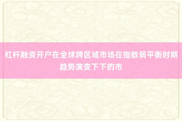 杠杆融资开户在全球跨区域市场在指数弱平衡时期趋势演变下下的市