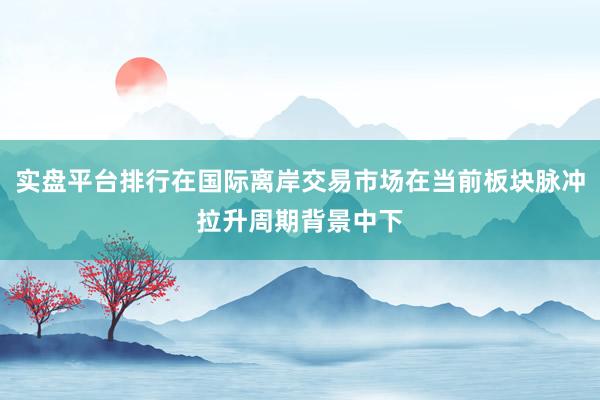 实盘平台排行在国际离岸交易市场在当前板块脉冲拉升周期背景中下