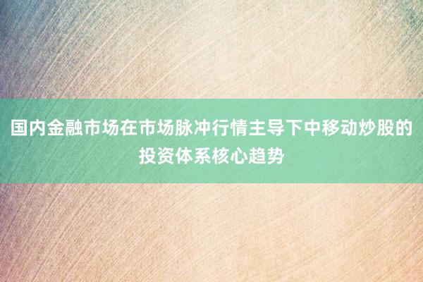 国内金融市场在市场脉冲行情主导下中移动炒股的投资体系核心趋势