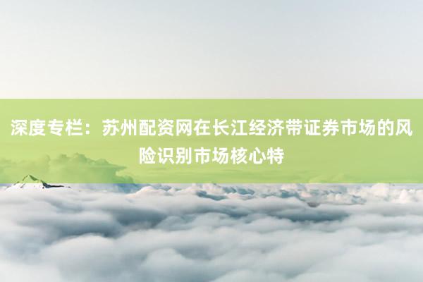 深度专栏：苏州配资网在长江经济带证券市场的风险识别市场核心特