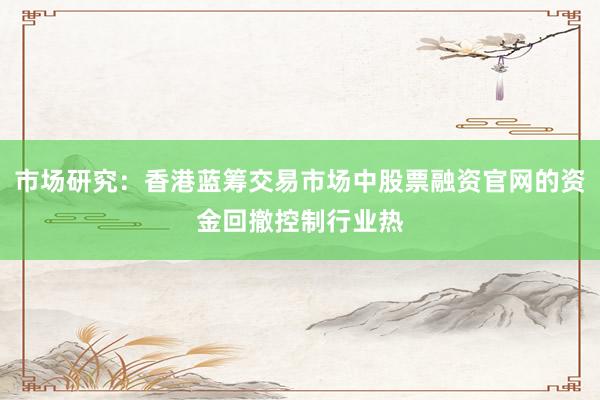 市场研究：香港蓝筹交易市场中股票融资官网的资金回撤控制行业热