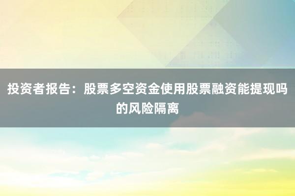 投资者报告：股票多空资金使用股票融资能提现吗的风险隔离