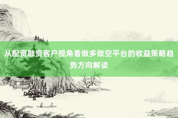 从配资融资客户视角看做多做空平台的收益策略趋势方向解读