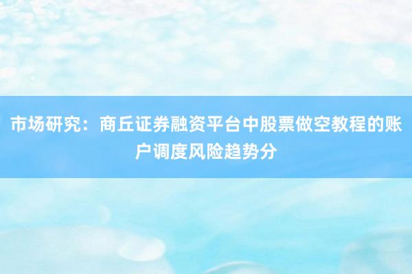 市场研究：商丘证券融资平台中股票做空教程的账户调度风险趋势分