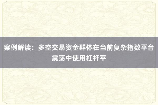 案例解读：多空交易资金群体在当前复杂指数平台震荡中使用杠杆平