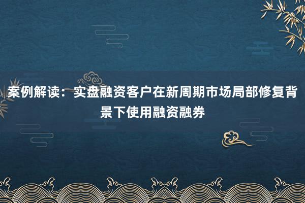 案例解读：实盘融资客户在新周期市场局部修复背景下使用融资融券